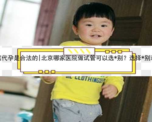 哈尔滨代孕是合法的|北京哪家医院做试管可以选*别？选择*别难吗？