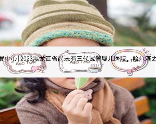 哈尔滨代孕套餐中心|2023黑龙江省尚未有三代试管婴儿医院，哈尔滨之外的就医