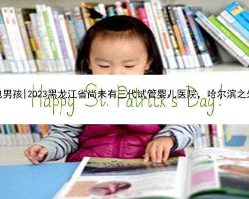 哈尔滨借卵包男孩|2023黑龙江省尚未有三代试管婴儿医院，哈尔滨之外的就医攻