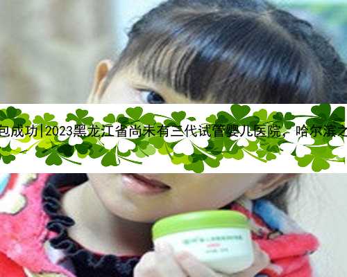 哈尔滨代孕网包成功|2023黑龙江省尚未有三代试管婴儿医院，哈尔滨之外的就医